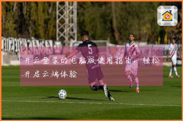 开云登录的电脑版使用指南,轻松开启云端体验
