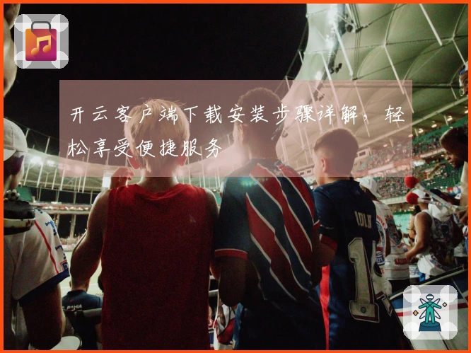开云客户端下载安装步骤详解，轻松享受便捷服务