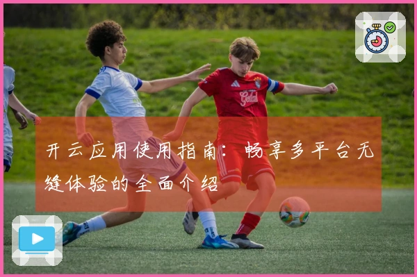 开云应用使用指南：畅享多平台无缝体验的全面介绍