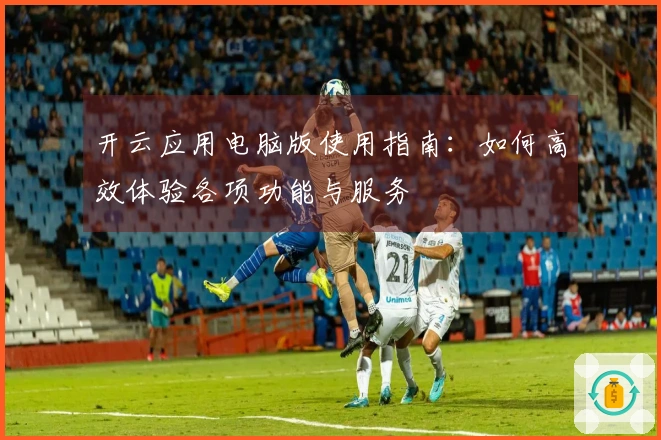 开云应用电脑版使用指南：如何高效体验各项功能与服务